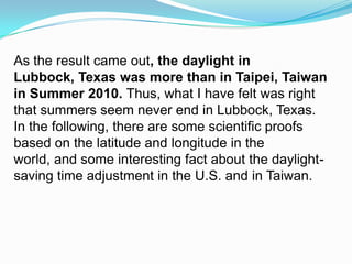 As the result came out, the daylight in Lubbock, Texas was more than in Taipei, Taiwan in Summer 2010. Thus,what I have felt was right that summers seem never end in Lubbock, Texas. In the following, there are some scientific proofs based on the latitude and longitude in the world, and some interesting fact about the daylight-saving time adjustment in the U.S. and in Taiwan. 