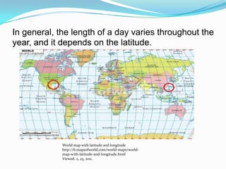 In general, the length of a day varies throughout the year, and it depends on the latitude.World map with latitude and longitudehttp://fr.mapsofworld.com/world-maps/world-map-with-latitude-and-longitude.htmlViewed. 2, 23, 2011. 