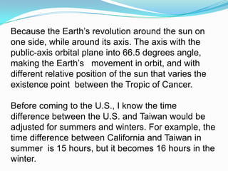 Because the Earth’s revolution around the sun on one side, while around its axis. The axis with the public-axis orbital plane into 66.5 degrees angle, making the Earth’s   movement in orbit, and with different relative position of the sun that varies the existence point  between the Tropic of Cancer. Before coming to the U.S., I know the time difference between the U.S. and Taiwan would be adjusted for summers and winters. For example, the time difference between California and Taiwan in summer  is 15 hours, but it becomes 16 hours in the winter. 