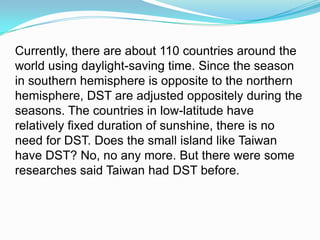 Currently, there are about 110 countries around the world using daylight-saving time. Since the season in southern hemisphere is opposite to the northern hemisphere, DST are adjusted oppositely during the seasons. The countries in low-latitude have relatively fixed duration of sunshine, there is no need for DST. Does the small island like Taiwan have DST? No, no any more. But there were some researches said Taiwan had DST before. 