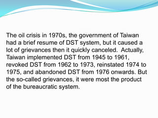 The oil crisis in 1970s, the government of Taiwan had a brief resume of DST system, but it caused a lot of grievances then it quickly canceled.  Actually, Taiwan implemented DST from 1945 to 1961, revoked DST from 1962 to 1973, reinstated 1974 to 1975, and abandoned DST from 1976 onwards. But the so-called grievances, it were most the product of the bureaucratic system. 