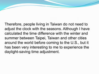 Therefore, people living in Taiwan do not need to adjust the clock with the seasons. Although I have calculated the time difference with the winter and summer between Taipei, Taiwan and other cities around the world before coming to the U.S., but it has been very interesting to me to experience the daylight-saving time adjustment. 
