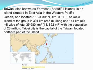 Taiwan, also known as Formosa (Beautiful Island), is an island situated in East Asia in the Western Pacific Ocean, and located at  23°30“ N, 121°00” E. The main island of the group is 394 km (245 mi) long and 144 km (89 mi) wide of total 35,980 km2 (13, 892 mi2) with the population of 23 million. Taipei city is the capital of the Taiwan, located northern part of the island. Taiwan.http://en.wikipedia.org/wiki/TaiwanViewed. 2,23, 2011. 
