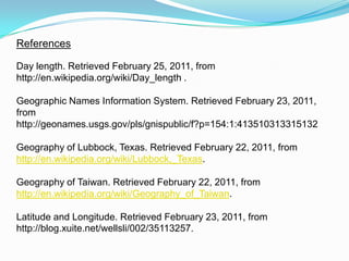 ReferencesDay length. Retrieved February 25, 2011, from http://en.wikipedia.org/wiki/Day_length .Geographic Names Information System. Retrieved February 23, 2011, from http://geonames.usgs.gov/pls/gnispublic/f?p=154:1:413510313315132 Geography of Lubbock, Texas. Retrieved February 22, 2011, from http://en.wikipedia.org/wiki/Lubbock,_Texas. Geography of Taiwan. Retrieved February 22, 2011, from http://en.wikipedia.org/wiki/Geography_of_Taiwan. Latitude and Longitude. Retrieved February 23, 2011, from http://blog.xuite.net/wellsli/002/35113257. 
