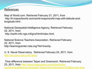 ReferencesMap of World.com. Retrieved February 21, 2011, from  http://fr.mapsofworld.com/world-maps/world-map-with-latitude-and-longitude.html .National Geospatial-Intelligence Agency. Retrieved February 22, 2011, from  http://earth-info.nga.mil/gns/html/index.html.National Science Teachers Association. Retrieved February 22, 2011, from http://learningcenter.nsta.org/?lid=tnavhp.U. S. Naval Observatory.  Retrieved February 24, 2011, from  http://aa.usno.navy.mil/ data/.  Time difference between Taipei and Greenwich. Retrieved February 23, 2011, from http://www.happyzebra.com/timezones-worldclock/difference-between-Taipei-and-Greenwich%20Borough.php. 