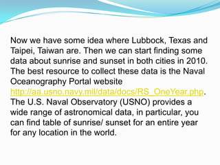 Now we have some idea where Lubbock, Texas and Taipei, Taiwan are. Then we can start finding some data about sunrise and sunset in both cities in 2010. The best resource to collect these data is the Naval Oceanography Portal website http://aa.usno.navy.mil/data/docs/RS_OneYear.php.The U.S. Naval Observatory (USNO) provides a wide range of astronomical data, in particular, you can find table of sunrise/ sunset for an entire year for any location in the world. 