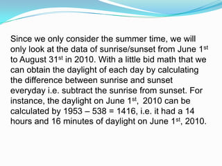 Since we only consider the summer time, we will only look at the data of sunrise/sunset from June 1st to August 31st in 2010. With a little bid math that we can obtain the daylight of each day by calculating the difference between sunrise and sunset everyday i.e. subtract the sunrise from sunset. For instance, the daylight on June 1st, 2010 can be calculated by 1953 – 538 = 1416, i.e. it had a 14 hours and 16 minutes of daylight on June 1st, 2010. 