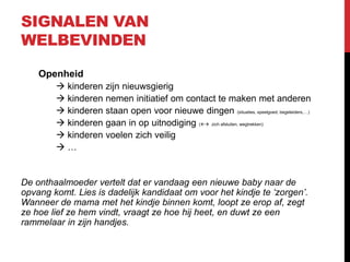 SIGNALEN VAN
WELBEVINDEN
Openheid
 kinderen zijn nieuwsgierig
 kinderen nemen initiatief om contact te maken met anderen
 kinderen staan open voor nieuwe dingen (situaties, speelgoed, begeleiders,…)
 kinderen gaan in op uitnodiging ( zich afsluiten, wegtrekken)
 kinderen voelen zich veilig
…

De onthaalmoeder vertelt dat er vandaag een nieuwe baby naar de
opvang komt. Lies is dadelijk kandidaat om voor het kindje te ‘zorgen’.
Wanneer de mama met het kindje binnen komt, loopt ze erop af, zegt
ze hoe lief ze hem vindt, vraagt ze hoe hij heet, en duwt ze een
rammelaar in zijn handjes.

 