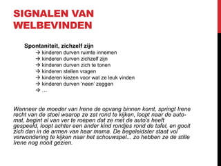 SIGNALEN VAN
WELBEVINDEN
Spontaniteit, zichzelf zijn
 kinderen durven ruimte innemen
 kinderen durven zichzelf zijn
 kinderen durven zich te tonen
 kinderen stellen vragen
 kinderen kiezen voor wat ze leuk vinden
 kinderen durven ‘neen’ zeggen
…

Wanneer de moeder van Irene de opvang binnen komt, springt Irene
recht van de stoel waarop ze zat rond te kijken, loopt naar de automat, begint al van ver te roepen dat ze met de auto’s heeft
gespeeld, loopt achter een ander kind rondjes rond de tafel, en gooit
zich dan in de armen van haar mama. De begeleidster staat vol
verwondering te kijken naar het schouwspel... zo hebben ze de stille
Irene nog nooit gezien.

 