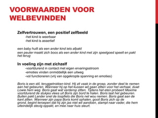 VOORWAARDEN VOOR
WELBEVINDEN
Zelfvertrouwen, een positief zelfbeeld
-het kind is weerbaar
-het kind is assertief
een baby huilt als een ander kind iets afpakt
een peuter maakt zich boos als een ander kind met zijn speelgoed speelt en pakt
het terug

In voeling zijn met zichzelf
-voortdurend in contact met eigen ervaringsstroom
-emoties vinden onmiddellijk een uitweg
-vol functioneren (vrij van opgekropte spanning en emoties)
Boris is een stil, teruggetrokken kind. Hij zit vaak in de groep, zonder deel te nemen
aan het gebeuren. Wanneer hij op het kussen wil gaan zitten voor het verhaal, duwt
Lowie hem weg. Boris gaat wat verderop zitten. Tijdens het eten probeert Maxime
voortdurend de stukjes vlees uit Boris zijn bord te halen. Boris laat het gebeuren.
Buiten pakt Lander snel de loopfiets die Boris net wou nemen. Boris gaat aan de
kant zitten. Wanneer zijn papa Boris komt ophalen, gooit Boris zich op de
grond, begint teroepen dat hij zijn jas niet wil aandoen, stampt naar vader, die hem
uiteindelijk stevig oppakt, en mee naar huis sleurt.

 
