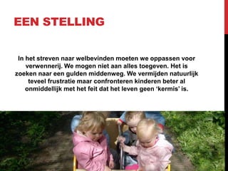 EEN STELLING
In het streven naar welbevinden moeten we oppassen voor
verwennerij. We mogen niet aan alles toegeven. Het is
zoeken naar een gulden middenweg. We vermijden natuurlijk
teveel frustratie maar confronteren kinderen beter al
onmiddellijk met het feit dat het leven geen „kermis‟ is.

 