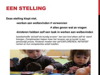 EEN STELLING
Deze stelling klopt niet.
-werken aan welbevinden ≠ verwennen
≠ alles geven wat ze vragen

-kinderen hebben zelf een taak in werken aan welbevinden
basisbehoefte ‘zichzelf als kundig ervaren’ kan een kind alleen zelf tot stand
brengen. Complimenten helpen maar het ‘ervaren van je kunde’ is een
persoonlijk proces. Kinderen moeten hier zelf EXPLOREREN, INITIATIEF
nemen en hun competenties actief inzetten.

 