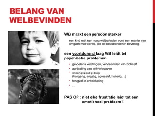 BELANG VAN
WELBEVINDEN
WB maakt een persoon sterker
een kind met een hoog welbevinden vond een manier van
omgaan met wereld, die de basisbehoeften bevredigt

een voortdurend laag WB leidt tot
psychische problemen
• gevoelens verdringen, vervreemden van zichzelf
• aantasting van zelfvertrouwen
• onaangepast gedrag
(hangerig, angstig, agressief, huilerig,…)
• terugval in ontwikkeling
• …

PAS OP : niet elke frustratie leidt tot een
emotioneel probleem !

 