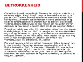 BETROKKENHEID
Clara (19 md) speelt met de Duplo. Ze neemt het bedje en zoekt de pop
om erin te leggen. ‘Baby? Baby?’, roept ze. Ze merkt dat ze zelf op de
pop zit: ‘Oei!’. Ze moet zich dus verplaatsen om eraan te kunnen. Een
hele operatie. Ze voorziet dat ze daarvoor te weinig plaats heeft en op
het bedje terecht gaat komen. Daarom duwt ze dat eerst al een beetje
verderop. Daarna kijkt ze waar ze haar handen kan neerzetten om van
daar recht op haar benen te kunnen staan om de pop te nemen. Gelukt!
Ze gaat voorzichtig weer zitten, kijkt even achter zich of daar alles in orde
is, en legt de pop in het bed. ‘Oei!’, de beentjes van het mannetje steken
nog omhoog. Ze neemt de pop terug uit het bed en probeert de beentjes
omlaag te plooien. Dat lukt niet dadelijk. Maar ze geeft niet op, haar tong
komt uit haar mondje piepen, er verschijnt een frons in haar
voorhoofd, ze zet wat extra kracht, en... gelukt!
Pop wordt opnieuw in het bed gelegd. Nu nog een deken. Ze speurt rond
in haar omgeving. Gevonden! Verderop, aan de andere kant van de
Duplo-blokkendoos: ‘Oei!’. Ze staat voorzichtig recht, kijkt waar ze haar
voeten kan zetten, buigt zich over de doos, neemt het dekentje, kijkt
achterom om te kijken waar ze kan gaan zitten, en ploft weer op haar
billen neer. Net naast het bedje. Ze legt heel nauwkeurig de deken op de
baby, en… glimlacht.

 