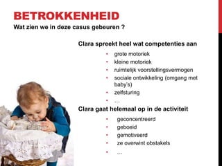 BETROKKENHEID
Wat zien we in deze casus gebeuren ?
Clara spreekt heel wat competenties aan
•
•
•
•
•
•

grote motoriek
kleine motoriek
ruimtelijk voorstellingsvermogen
sociale ontwikkeling (omgang met
baby’s)
zelfsturing
…

Clara gaat helemaal op in de activiteit
•
•
•
•

geconcentreerd
geboeid
gemotiveerd
ze overwint obstakels

•

…

 