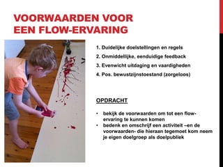 VOORWAARDEN VOOR
EEN FLOW-ERVARING
1. Duidelijke doelstellingen en regels
2. Onmiddellijke, eenduidige feedback
3. Evenwicht uitdaging en vaardigheden
4. Pos. bewustzijnstoestand (zorgeloos)

OPDRACHT
•
•

bekijk de voorwaarden om tot een flowervaring te kunnen komen
bedenk en omschrijf een activiteit –en de
voorwaarden- die hieraan tegemoet kom neem
je eigen doelgroep als doelpubliek

 