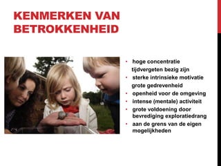 KENMERKEN VAN
BETROKKENHEID
• hoge concentratie
tijdvergeten bezig zijn
• sterke intrinsieke motivatie
grote gedrevenheid
• openheid voor de omgeving
• intense (mentale) activiteit
• grote voldoening door
bevrediging exploratiedrang
• aan de grens van de eigen
mogelijkheden

 