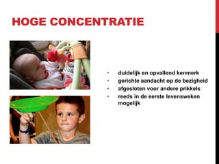HOGE CONCENTRATIE

•
•
•
•

duidelijk en opvallend kenmerk
gerichte aandacht op de bezigheid
afgesloten voor andere prikkels
reeds in de eerste levensweken
mogelijk

 