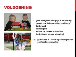 VOLDOENING

• geeft energie en brengt je in vervoering
• gevoel van “ik ben met iets cool bezig”
(onbewust)
• bevredigend
• zet aan tot nieuwe initiatieven
(herhaling of nieuwe uitdaging)


gebrek aan BT levert tegenovergestelde
op : leegte en verveling

 