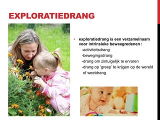 EXPLORATIEDRANG
• exploratiedrang is een verzamelnaam
voor intrinsieke beweegredenen :
-activiteitsdrang
-bewegingsdrang
-drang om zintuigelijk te ervaren
-drang op ‘greep’ te krijgen op de wereld
of weetdrang

 