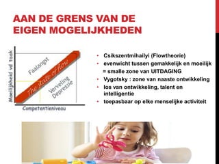 AAN DE GRENS VAN DE
EIGEN MOGELIJKHEDEN
• Csikszentmihailyi (Flowtheorie)
• evenwicht tussen gemakkelijk en moeilijk
= smalle zone van UITDAGING
• Vygotsky : zone van naaste ontwikkeling
• los van ontwikkeling, talent en
intelligentie
• toepasbaar op elke menselijke activiteit

 