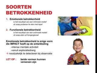 SOORTEN
BETROKKENHEID
1. Emotionele betrokkenheid
is het resultaat van een intrinsiek motief
vb soep proberen te eten met lepel

2. Functionele betrokkenheid
is het resultaat van een extrinsiek motief
vb soep eten uit hongergevoel

Emotionele betrokkenheid is enige vorm
die IMPACT heeft op de ontwikkeling
-intense mentale activiteit
-vanuit exploratiedrang
 noodzakelijk te detecteren bij observatie
LET OP :

beide vormen kunnen
verweven zijn

 