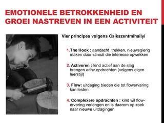 EMOTIONELE BETROKKENHEID EN
GROEI NASTREVEN IN EEN ACTIVITEIT
Vier principes volgens Csikszentmihailyi
1.The Hook : aandacht trekken, nieuwsgierig
maken door stimuli die interesse opwekken
2. Activeren : kind actief aan de slag
brengen adhv opdrachten (volgens eigen
leerstijl)
3. Flow: uitdaging bieden die tot flowervaring
kan leiden
4. Complexere opdrachten : kind wil flowervaring verlengen en is daarom op zoek
naar nieuwe uitdagingen

 