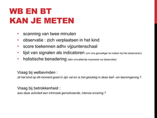 WB EN BT
KAN JE METEN
•
•
•
•
•

scanning van twee minuten
observatie : zich verplaatsen in het kind
score toekennen adhv vijpuntenschaal
lijst van signalen als indicatoren (om ons gevoeliger te maken bij het observeren)
holistische benadering (één omvattende impressie na observatie)

Vraag bij welbevinden :
zit het kind op dit moment goed in zijn vel en is het gelukkig in deze leef –en leeromgeving ?

Vraag bij betrokkenheid :
was deze activiteit een intrinsiek gemotiveerde, intense ervaring ?

 