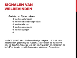 SIGNALEN VAN
WELBEVINDEN
Genieten en Plezier beleven
 kinderen glunderen
 kinderen babbelen spontaan
 kinderen lachen
 kinderen doen gek
 kinderen zingen
…

Marie zit samen met Lore in een boekje te kijken. Ze zitten dicht
naast elkaar, gezellig op de kussens. Marie draait de bladzijden
om, om beurten duiden ze iets aan op de prenten en benoemen ze
het. Af en toe zijn ze stilletjes aan het giechelen. Ze genieten.

 