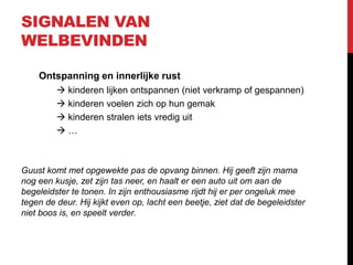 SIGNALEN VAN
WELBEVINDEN
Ontspanning en innerlijke rust
 kinderen lijken ontspannen (niet verkramp of gespannen)
 kinderen voelen zich op hun gemak
 kinderen stralen iets vredig uit
…

Guust komt met opgewekte pas de opvang binnen. Hij geeft zijn mama
nog een kusje, zet zijn tas neer, en haalt er een auto uit om aan de
begeleidster te tonen. In zijn enthousiasme rijdt hij er per ongeluk mee
tegen de deur. Hij kijkt even op, lacht een beetje, ziet dat de begeleidster
niet boos is, en speelt verder.

 