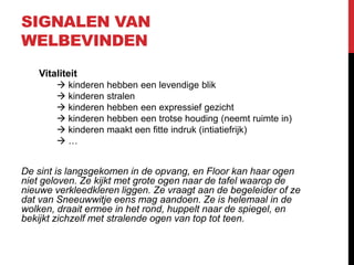 SIGNALEN VAN
WELBEVINDEN
Vitaliteit
 kinderen hebben een levendige blik
 kinderen stralen
 kinderen hebben een expressief gezicht
 kinderen hebben een trotse houding (neemt ruimte in)
 kinderen maakt een fitte indruk (intiatiefrijk)
…

De sint is langsgekomen in de opvang, en Floor kan haar ogen
niet geloven. Ze kijkt met grote ogen naar de tafel waarop de
nieuwe verkleedkleren liggen. Ze vraagt aan de begeleider of ze
dat van Sneeuwwitje eens mag aandoen. Ze is helemaal in de
wolken, draait ermee in het rond, huppelt naar de spiegel, en
bekijkt zichzelf met stralende ogen van top tot teen.

 