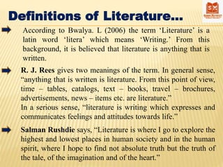 Definitions of Literature…
R. J. Rees gives two meanings of the term. In general sense,
“anything that is written is literature. From this point of view,
time – tables, catalogs, text – books, travel – brochures,
advertisements, news – items etc. are literature.”
In a serious sense, “literature is writing which expresses and
communicates feelings and attitudes towards life.”
Salman Rushdie says, “Literature is where I go to explore the
highest and lowest places in human society and in the human
spirit, where I hope to find not absolute truth but the truth of
the tale, of the imagination and of the heart.”
According to Bwalya. L (2006) the term ‘Literature’ is a
latin word ‘litera’ which means ‘Writing.’ From this
background, it is believed that literature is anything that is
written.
 