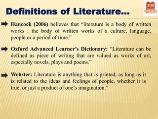 Definitions of Literature…
Hancock (2006) believes that “literature is a body of written
works : the body of written works of a culture, language,
people or a period of time.”
Oxford Advanced Learner’s Dictionary: “Literature can be
defined as piece of writing that are valued as works of art,
especially novels, plays and poems.”
Webster: Literature is anything that is printed, as long as it
is related to the ideas and feelings of people, whether it is
true, or just a product of one’s imagination.”
 