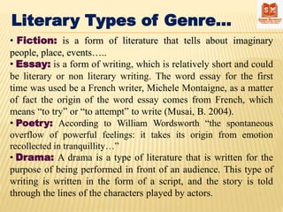 Literary Types of Genre…
• Fiction: is a form of literature that tells about imaginary
people, place, events…..
• Essay: is a form of writing, which is relatively short and could
be literary or non literary writing. The word essay for the first
time was used be a French writer, Michele Montaigne, as a matter
of fact the origin of the word essay comes from French, which
means “to try” or “to attempt” to write (Musai, B. 2004).
• Poetry: According to William Wordsworth “the spontaneous
overflow of powerful feelings: it takes its origin from emotion
recollected in tranquillity…”
• Drama: A drama is a type of literature that is written for the
purpose of being performed in front of an audience. This type of
writing is written in the form of a script, and the story is told
through the lines of the characters played by actors.
 