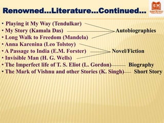 Renowned…Literature…Continued…
• Playing it My Way (Tendulkar)
• My Story (Kamala Das) Autobiographies
• Long Walk to Freedom (Mandela)
• Anna Karenina (Leo Tolstoy)
• A Passage to India (E.M. Forster) Novel/Fiction
• Invisible Man (H. G. Wells)
• The Imperfect life of T. S. Eliot (L. Gordon) Biography
• The Mark of Vishnu and other Stories (K. Singh) Short Story
 