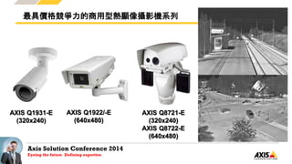 Axis Solution Conference 2014
Eyeing the future. Defining expertise.
最具價格競爭力的商用型熱顯像攝影機系列
AXIS Q1931-E
(320x240)
AXIS Q1922/-E
(640x480)
AXIS Q8721-E
(320x240)
AXIS Q8722-E
(640x480)
 