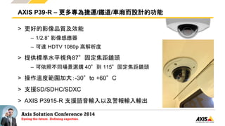 Axis Solution Conference 2014
Eyeing the future. Defining expertise.
> 更好的影像品質及效能
– 1/2.8” 影像感應器
– 可達 HDTV 1080p 高解析度
> 提供標準水平視角87°固定焦距鏡頭
– 可依照不同場景選購 40°到 115°固定焦距鏡頭
> 操作溫度範圍加大：-30°to +60°C
> 支援SD/SDHC/SDXC
> AXIS P3915-R 支援語音輸入以及警報輸入輸出
AXIS P39-R – 更多專為捷運/鐵道/車廂而設計的功能
 