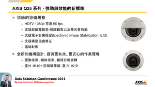 Axis Solution Conference 2014
Eyeing the future. Defining expertise.
> 頂級的設備規格
– HDTV 1080p 可達 60 fps
– 支援超級寬動態-辨識截取以及尋光者功能
– 支援電子影像穩定(Electronic Image Stabilization. EIS)
– 支援桶型扭曲修正
– 遠端對焦
> 全新的機構設計，提供更有效、更安心的作業環境
– 震動偵測、傾斜偵測、鏡頭自動旋轉
– 室外：IK10+ 防破壞等級；室內：IK10
AXIS Q35 系列 - 強勁與效能的新標準
 