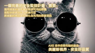 一個完善的安全監控計畫，需要：
選用適當的攝影機來提供可用的影像
搭配存錄資訊以及影像分析
將被動的視訊資料轉化為有用的影像資訊
AXIS 提供您最完整的產品
美麗新視界、安全好品質
 