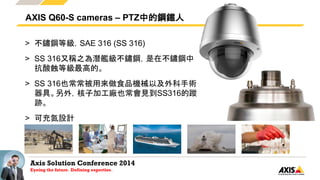 Axis Solution Conference 2014
Eyeing the future. Defining expertise.
> 不鏽鋼等級，SAE 316 (SS 316)
> SS 316又稱之為潛艦級不鏽鋼，是在不鏽鋼中
抗酸蝕等級最高的。
> SS 316也常常被用來做食品機械以及外科手術
器具。另外，核子加工廠也常會見到SS316的蹤
跡。
> 可充氮設計
AXIS Q60-S cameras – PTZ中的鋼鐵人
 