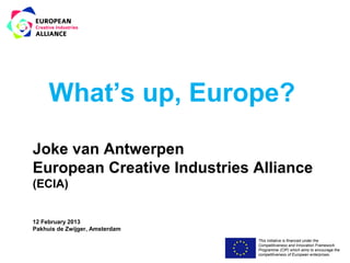 What’s up, Europe?

Joke van Antwerpen
European Creative Industries Alliance
(ECIA)


12 February 2013
Pakhuis de Zwijger, Amsterdam
                                This initiative is financed under the
                                Competitiveness and Innovation Framework
                                Programme (CIP) which aims to encourage the
                                competitiveness of European enterprises.
 