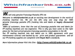 W   e sell only genuine Francotyp-Postalia (FP) ink
Welcome to whichfrankerink.co.uk an exciting new development in the world of
franking machine ink. We are the UK's only one stop shop for 100%
genuine francotyp postalia (FP) franking inks and labels at hugely discounted
prices.
1000's of customers, know that the cost of francotyp postalia inks and labels for
FP mailing machines are too expensive. This is why you have come to the right
place for the best priced genuine francotyp postalia consumables in the UK.
Our FP mailing machine inks and labels are in 100% agreement with your
maintenance contract and backed by our price and product guarantees and all
our FP franking supplies are complient with Royal Mail's standards.

More Information please Visit this Site:- http://www.whichfrankerink.co.uk
 