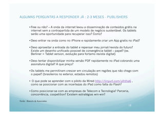 ALGUMAS PERGUNTAS A RESPONDER JÁ : 2-3 MESES - PUBLISHERS


          • Free ou não? – A onda da internet levou a disseminação de conteúdos grátis na
            internet sem a contrapartida de um modelo de negócio sustentável. Os tablets
            serão uma oportunidade para recuperar isso? Como?

          • Devo entrar na onda como no iPhone e rapidamente criar um App gratis no iPad?

          • Devo aproveitar a entrada do tablet e repensar meu jornal/revista do futuro?
            Existe um desenho unificado possivel de convergência tablet – papel? (ex.
            Berliner = Tablet version, evolução para fortamo revista digital)

          • Devo tentar disponibilizar minha versão PDF rapidamente no iPad cobrando uma
            assinatura digital? A que preço?

          • Os tablets me permitiram crescer em circulação em regiões que não chego com
            o papel? (brasileiros no exterior, estados remotos)

          •  O que pode se aprender com o piloto da Wired http://tinyurl.com/ylhtha6 ,
            como se posicionar com as incertezas do iPad como falta do Flash?

          • Como posicionar-se com as empresas de Telecom e Tecnologia? Parceria,
            concorrência, coopetition? Existem estratégias win-win?

Fonte : Bianchi & Associates

                                                                                    18
 