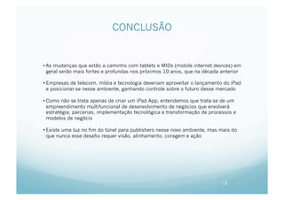 CONCLUSÃO


• As mudanças que estão a caminho com tablets e MIDs (mobile internet devices) em
  geral serão mais fortes e profundas nos próximos 10 anos, que na década anterior

• Empresas de telecom, mídia e tecnologia deveriam aproveitar o lançamento do iPad
  e posicionar-se nesse ambiente, ganhando controle sobre o futuro desse mercado

• Como não se trata apenas de criar um iPad App, entendemos que trata-se de um
  empreendimento multifuncional de desenvolvimento de negócios que envolverá
  estratégia, parcerias, implementação tecnológica e transformação de processos e
  modelos de negócio

• Existe uma luz no fim do túnel para publishers nesse novo ambiente, mas mais do
  que nunca esse desafio requer visão, alinhamento, coragem e ação




                                                                           19
 