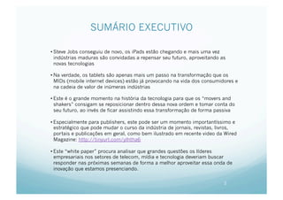 SUMÁRIO EXECUTIVO

• Steve Jobs conseguiu de novo, os iPads estão chegando e mais uma vez
  indústrias maduras são convidadas a repensar seu futuro, aproveitando as
  novas tecnologias

• Na verdade, os tablets são apenas mais um passo na transformação que os
  MIDs (mobile internet devices) estão já provocando na vida dos consumidores e
  na cadeia de valor de inúmeras indústrias

• Este é o grande momento na história da tecnologia para que os “movers and
  shakers” consigam se reposicionar dentro dessa nova ordem e tomar conta do
  seu futuro, ao invés de ficar assistindo essa transformação de forma passiva

• Especialmente para publishers, este pode ser um momento importantíssimo e
  estratégico que pode mudar o curso da indústria de jornais, revistas, livros,
  portais e publicações em geral, como bem ilustrado em recente video da Wired
  Magazine: http://tinyurl.com/ylhtha6

• Este “white paper” procura analisar que grandes questões os líderes
  empresariais nos setores de telecom, mídia e tecnologia deveriam buscar
  responder nas próximas semanas de forma a melhor aproveitar essa onda de
  inovação que estamos presenciando.

                                                                         2
 