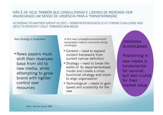 NÃO É DE HOJE TAMBÉM QUE CONSULTORIAS E LÍDERES DE MERCADO VEM
ANUNCIANDO UM SENSO DE URGÊNCIA PARA A TRANSFORMAÇÃO

ACORDING TO GARTNER GROUP IN 2005 – NEWSPAPER BUSINESS IS AT STRONG CHALLENGE AND
NEED TO REINVENT ITSELF TOWARDS NEW MEDIA



New Strategy is Imperative            In this new competitive environment
                                      newspapers need to overcome strong     Implications
                                      challenges                            for media groups:
                                      •  Content – need to expand
• News papers must                       content framework from             Positioning in
  shift their revenues                   current narrow definition
                                      •  Strategy – need to break the
                                                                            new media is
  base from old to
                                         wallls of its departamentized      fundamental
  new media, while
                                         model and create a cross           for survival,
  attempting to grow                     functional strategy and vision     but also crutial
  brand with tighter                     to align organization
                                                                            for their
  control over                        •  Technological – needs to gain
                                                                            market value
  resources                            speed and scalability for the
                                       new



         Fonte : Gartner Group 2005
 