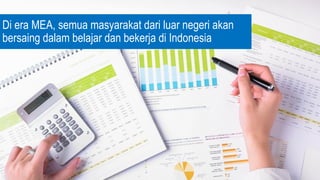 Di era MEA, semua masyarakat dari luar negeri akan
bersaing dalam belajar dan bekerja di Indonesia
 