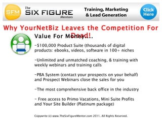 Copywrite (c) www.TheSixFigureMentor.com 2011. All Rights Reserved. Why YourNetBiz Leaves the Competition For Dead! Value For Money.... ,[object Object],[object Object],[object Object],[object Object],[object Object]