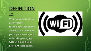 DEFINITION
:-
Wi-Fi (orWiFi) is a local
area wireless
technology, that allows
an electronic device to
participate in computer
networking using 2.4
GHz UHF and 5 GHz
SHF ISM radio bands.
 