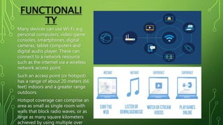 FUNCTIONALI
TY
Many devices can use Wi-Fi, e.g.
personal computers, video-game
consoles, smartphones, digital
cameras, tablet computers and
digital audio player. These can
connect to a network resource
such as the internet via a wireless
network access point.
Such an access point (or hotspot)
has a range of about 20 meters (66
feet) indoors and a greater range
outdoors.
Hotspot coverage can comprise an
area as small as single room with
walls that block radio waves, or as
large as many square kilometers
achieved by using multiple over
 